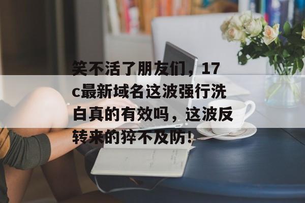 笑不活了朋友们，17c最新域名这波强行洗白真的有效吗，这波反转来的猝不及防！
