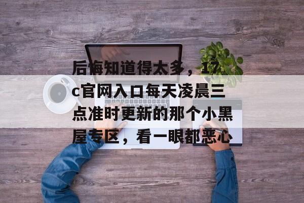 后悔知道得太多，17c官网入口每天凌晨三点准时更新的那个小黑屋专区，看一眼都恶心