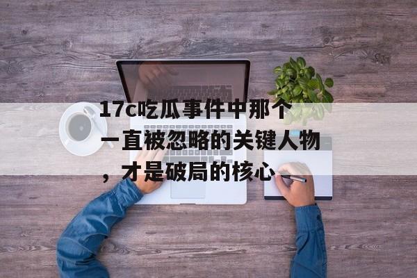 17c吃瓜事件中那个一直被忽略的关键人物，才是破局的核心