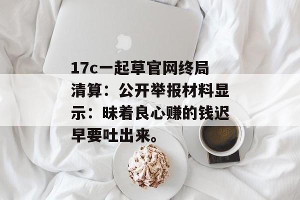 17c一起草官网终局清算：公开举报材料显示：昧着良心赚的钱迟早要吐出来。
