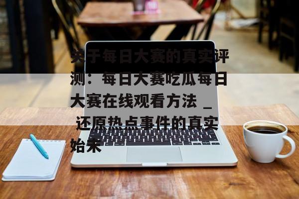 关于每日大赛的真实评测：每日大赛吃瓜每日大赛在线观看方法 _ 还原热点事件的真实始末