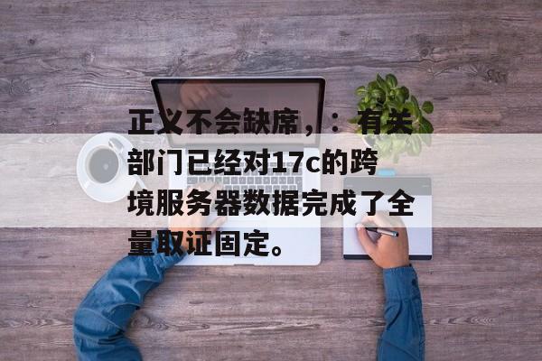 正义不会缺席，：有关部门已经对17c的跨境服务器数据完成了全量取证固定。