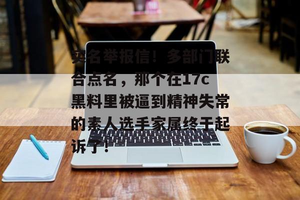 实名举报信！多部门联合点名，那个在17c黑料里被逼到精神失常的素人选手家属终于起诉了！