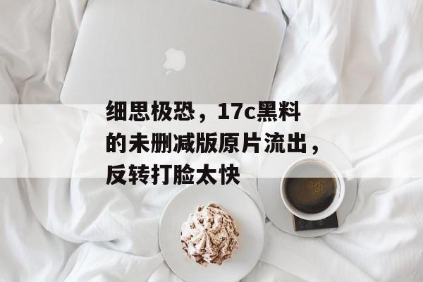 细思极恐，17c黑料的未删减版原片流出，反转打脸太快