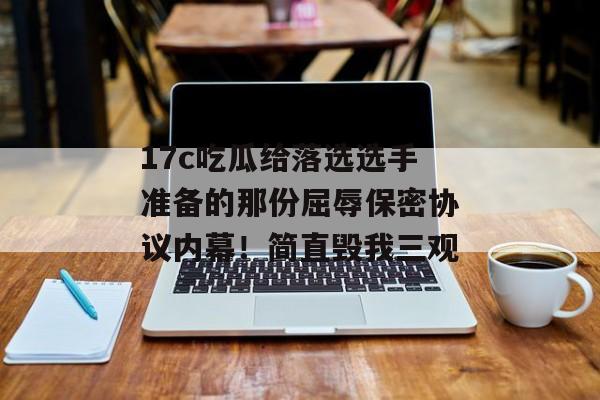 17c吃瓜给落选选手准备的那份屈辱保密协议内幕！简直毁我三观