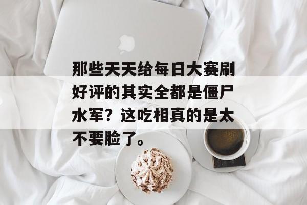 那些天天给每日大赛刷好评的其实全都是僵尸水军？这吃相真的是太不要脸了。