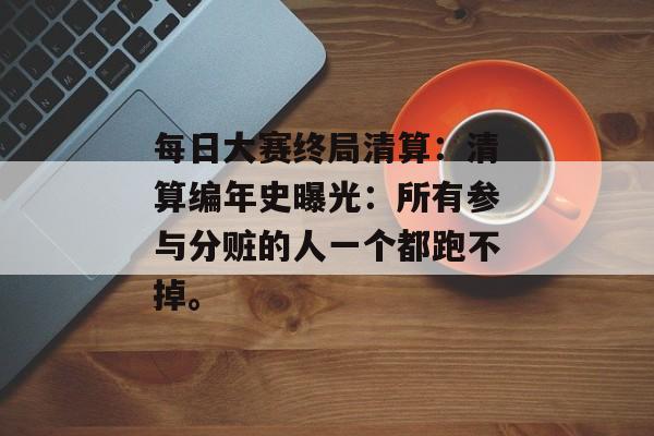 每日大赛终局清算：清算编年史曝光：所有参与分赃的人一个都跑不掉。