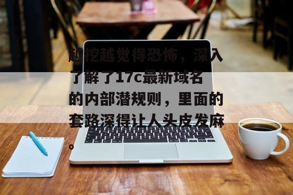 越挖越觉得恐怖，深入了解了17c最新域名的内部潜规则，里面的套路深得让人头皮发麻。