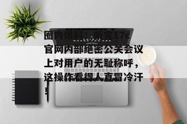 圈内爆料：听完17c官网内部绝密公关会议上对用户的无耻称呼，这操作看得人直冒冷汗！