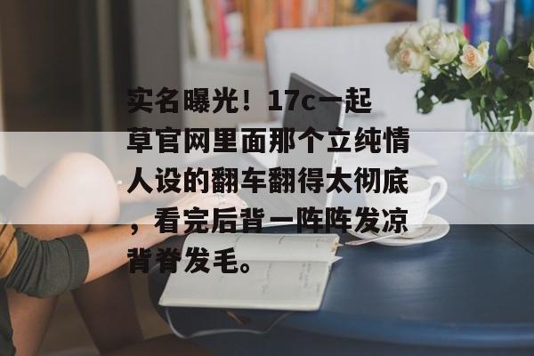 实名曝光！17c一起草官网里面那个立纯情人设的翻车翻得太彻底，看完后背一阵阵发凉背脊发毛。