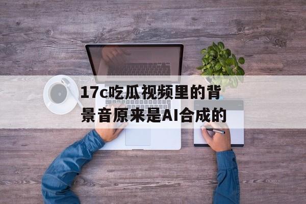 17c吃瓜视频里的背景音原来是AI合成的