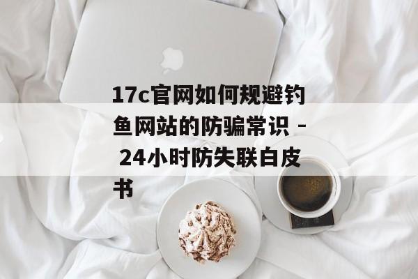 17c官网如何规避钓鱼网站的防骗常识 - 24小时防失联白皮书