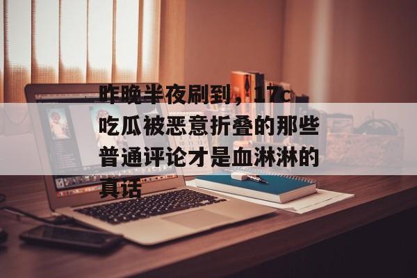 昨晚半夜刷到，17c吃瓜被恶意折叠的那些普通评论才是血淋淋的真话