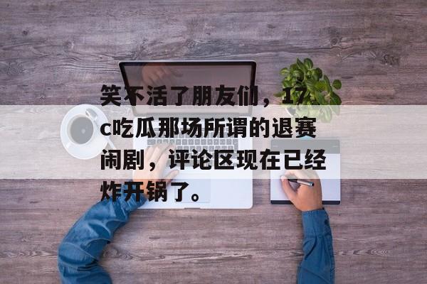 笑不活了朋友们，17c吃瓜那场所谓的退赛闹剧，评论区现在已经炸开锅了。