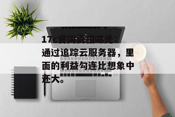 17c官网真相曝光：通过追踪云服务器，里面的利益勾连比想象中还大。