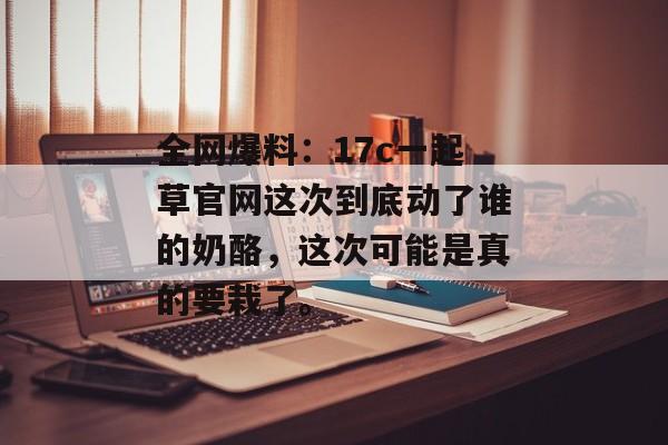 全网爆料：17c一起草官网这次到底动了谁的奶酪，这次可能是真的要栽了。