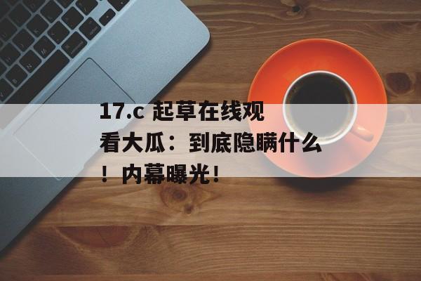 17.c 起草在线观看大瓜：到底隐瞒什么！内幕曝光！