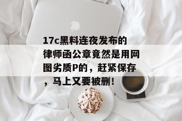 17c黑料连夜发布的律师函公章竟然是用网图劣质P的，赶紧保存，马上又要被删！